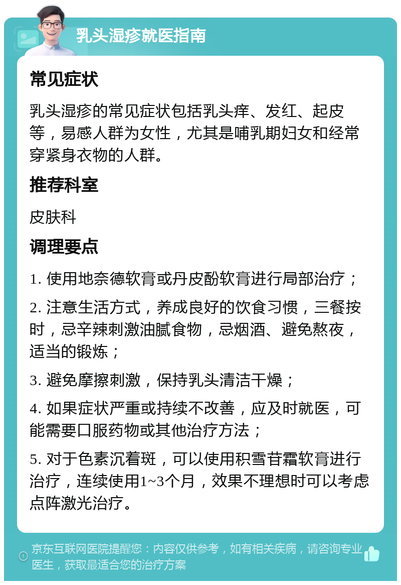 乳头湿疹就医指南 常见症状 乳头湿疹的常见症状包括乳头痒、发红、起皮等，易感人群为女性，尤其是哺乳期妇女和经常穿紧身衣物的人群。 推荐科室 皮肤科 调理要点 1. 使用地奈德软膏或丹皮酚软膏进行局部治疗； 2. 注意生活方式，养成良好的饮食习惯，三餐按时，忌辛辣刺激油腻食物，忌烟酒、避免熬夜，适当的锻炼； 3. 避免摩擦刺激，保持乳头清洁干燥； 4. 如果症状严重或持续不改善，应及时就医，可能需要口服药物或其他治疗方法； 5. 对于色素沉着斑，可以使用积雪苷霜软膏进行治疗，连续使用1~3个月，效果不理想时可以考虑点阵激光治疗。