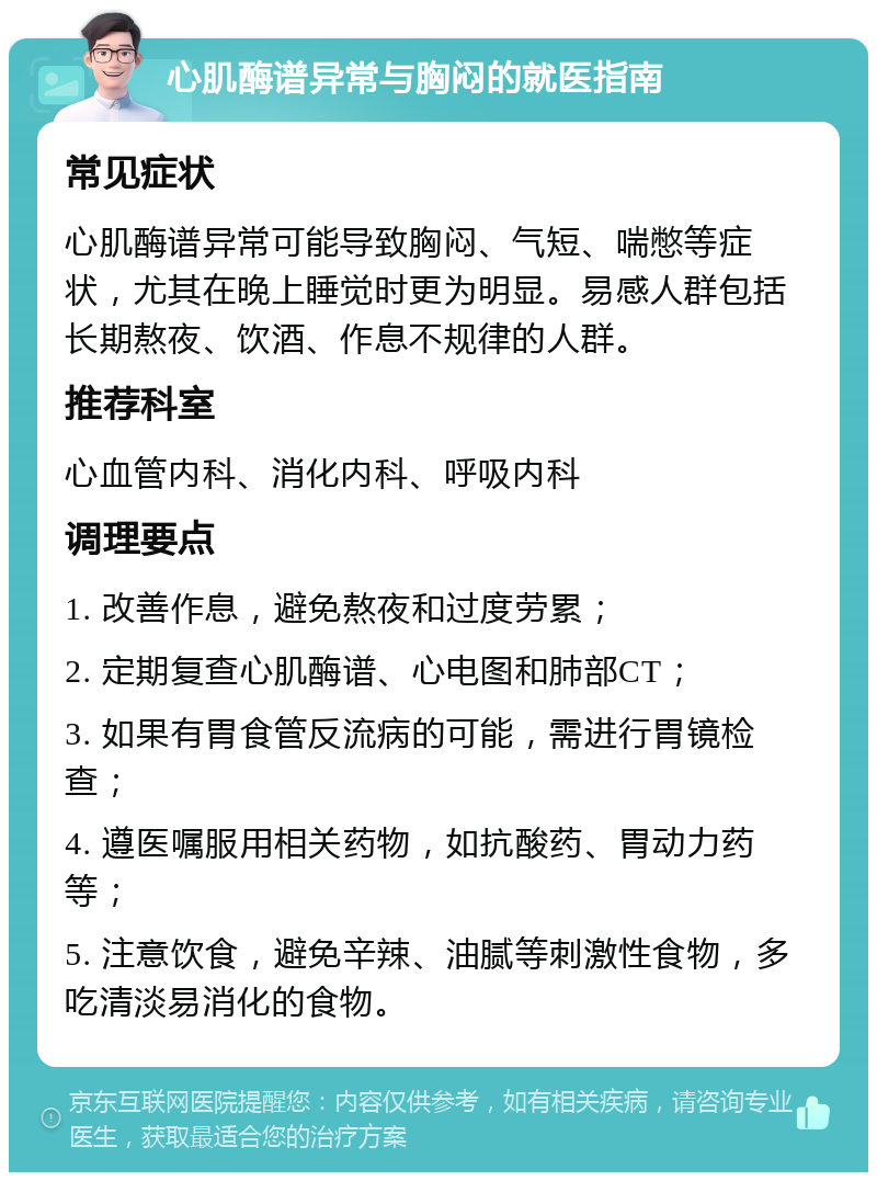 心肌酶谱异常与胸闷的就医指南 常见症状 心肌酶谱异常可能导致胸闷、气短、喘憋等症状，尤其在晚上睡觉时更为明显。易感人群包括长期熬夜、饮酒、作息不规律的人群。 推荐科室 心血管内科、消化内科、呼吸内科 调理要点 1. 改善作息，避免熬夜和过度劳累； 2. 定期复查心肌酶谱、心电图和肺部CT； 3. 如果有胃食管反流病的可能，需进行胃镜检查； 4. 遵医嘱服用相关药物，如抗酸药、胃动力药等； 5. 注意饮食，避免辛辣、油腻等刺激性食物，多吃清淡易消化的食物。