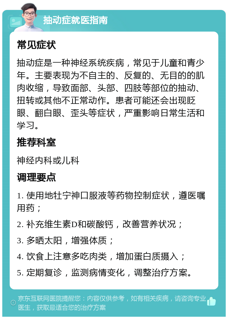 抽动症就医指南 常见症状 抽动症是一种神经系统疾病，常见于儿童和青少年。主要表现为不自主的、反复的、无目的的肌肉收缩，导致面部、头部、四肢等部位的抽动、扭转或其他不正常动作。患者可能还会出现眨眼、翻白眼、歪头等症状，严重影响日常生活和学习。 推荐科室 神经内科或儿科 调理要点 1. 使用地牡宁神口服液等药物控制症状，遵医嘱用药； 2. 补充维生素D和碳酸钙，改善营养状况； 3. 多晒太阳，增强体质； 4. 饮食上注意多吃肉类，增加蛋白质摄入； 5. 定期复诊，监测病情变化，调整治疗方案。