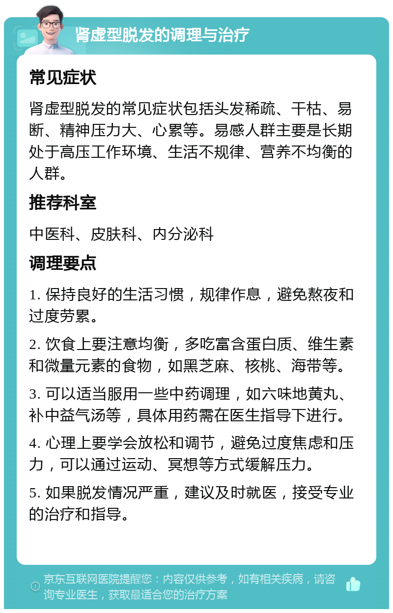 肾虚型脱发的调理与治疗 常见症状 肾虚型脱发的常见症状包括头发稀疏、干枯、易断、精神压力大、心累等。易感人群主要是长期处于高压工作环境、生活不规律、营养不均衡的人群。 推荐科室 中医科、皮肤科、内分泌科 调理要点 1. 保持良好的生活习惯，规律作息，避免熬夜和过度劳累。 2. 饮食上要注意均衡，多吃富含蛋白质、维生素和微量元素的食物，如黑芝麻、核桃、海带等。 3. 可以适当服用一些中药调理，如六味地黄丸、补中益气汤等，具体用药需在医生指导下进行。 4. 心理上要学会放松和调节，避免过度焦虑和压力，可以通过运动、冥想等方式缓解压力。 5. 如果脱发情况严重，建议及时就医，接受专业的治疗和指导。