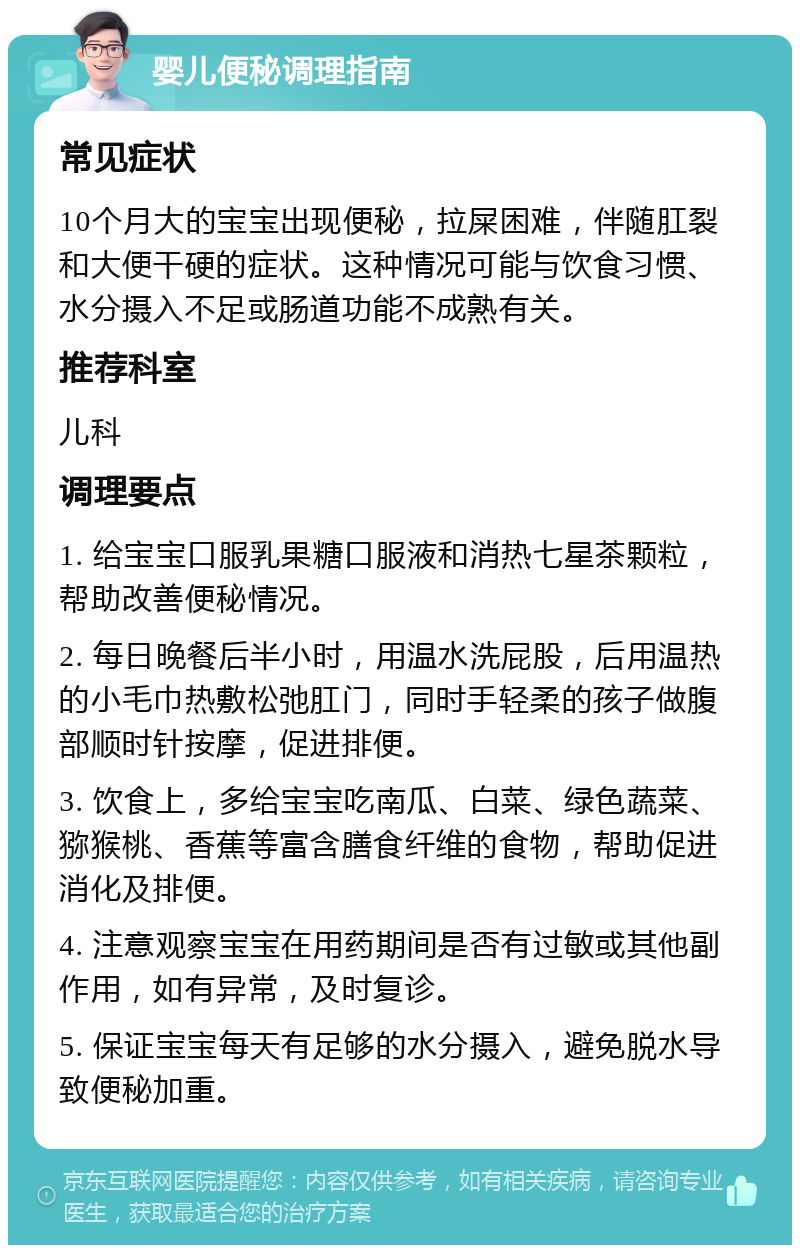 婴儿便秘调理指南 常见症状 10个月大的宝宝出现便秘，拉屎困难，伴随肛裂和大便干硬的症状。这种情况可能与饮食习惯、水分摄入不足或肠道功能不成熟有关。 推荐科室 儿科 调理要点 1. 给宝宝口服乳果糖口服液和消热七星茶颗粒，帮助改善便秘情况。 2. 每日晚餐后半小时，用温水洗屁股，后用温热的小毛巾热敷松弛肛门，同时手轻柔的孩子做腹部顺时针按摩，促进排便。 3. 饮食上，多给宝宝吃南瓜、白菜、绿色蔬菜、猕猴桃、香蕉等富含膳食纤维的食物，帮助促进消化及排便。 4. 注意观察宝宝在用药期间是否有过敏或其他副作用，如有异常，及时复诊。 5. 保证宝宝每天有足够的水分摄入，避免脱水导致便秘加重。