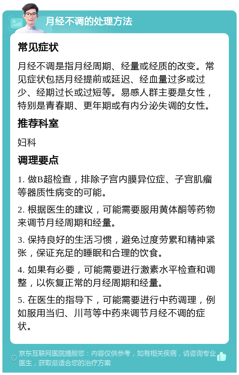 月经不调的处理方法 常见症状 月经不调是指月经周期、经量或经质的改变。常见症状包括月经提前或延迟、经血量过多或过少、经期过长或过短等。易感人群主要是女性，特别是青春期、更年期或有内分泌失调的女性。 推荐科室 妇科 调理要点 1. 做B超检查，排除子宫内膜异位症、子宫肌瘤等器质性病变的可能。 2. 根据医生的建议，可能需要服用黄体酮等药物来调节月经周期和经量。 3. 保持良好的生活习惯，避免过度劳累和精神紧张，保证充足的睡眠和合理的饮食。 4. 如果有必要，可能需要进行激素水平检查和调整，以恢复正常的月经周期和经量。 5. 在医生的指导下，可能需要进行中药调理，例如服用当归、川芎等中药来调节月经不调的症状。