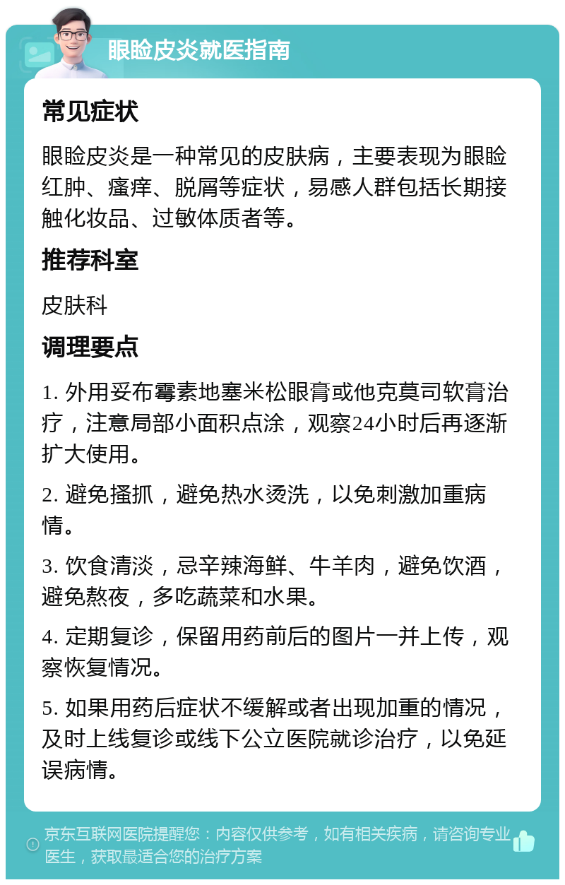 眼睑皮炎就医指南 常见症状 眼睑皮炎是一种常见的皮肤病，主要表现为眼睑红肿、瘙痒、脱屑等症状，易感人群包括长期接触化妆品、过敏体质者等。 推荐科室 皮肤科 调理要点 1. 外用妥布霉素地塞米松眼膏或他克莫司软膏治疗，注意局部小面积点涂，观察24小时后再逐渐扩大使用。 2. 避免搔抓，避免热水烫洗，以免刺激加重病情。 3. 饮食清淡，忌辛辣海鲜、牛羊肉，避免饮酒，避免熬夜，多吃蔬菜和水果。 4. 定期复诊，保留用药前后的图片一并上传，观察恢复情况。 5. 如果用药后症状不缓解或者出现加重的情况，及时上线复诊或线下公立医院就诊治疗，以免延误病情。