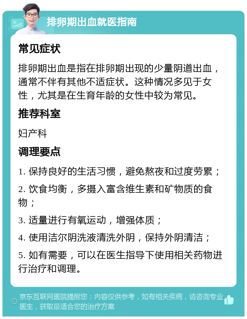 排卵期出血就医指南 常见症状 排卵期出血是指在排卵期出现的少量阴道出血，通常不伴有其他不适症状。这种情况多见于女性，尤其是在生育年龄的女性中较为常见。 推荐科室 妇产科 调理要点 1. 保持良好的生活习惯，避免熬夜和过度劳累； 2. 饮食均衡，多摄入富含维生素和矿物质的食物； 3. 适量进行有氧运动，增强体质； 4. 使用洁尔阴洗液清洗外阴，保持外阴清洁； 5. 如有需要，可以在医生指导下使用相关药物进行治疗和调理。