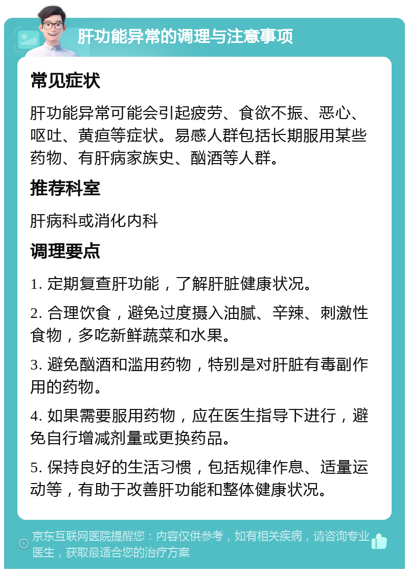 肝功能异常的调理与注意事项 常见症状 肝功能异常可能会引起疲劳、食欲不振、恶心、呕吐、黄疸等症状。易感人群包括长期服用某些药物、有肝病家族史、酗酒等人群。 推荐科室 肝病科或消化内科 调理要点 1. 定期复查肝功能，了解肝脏健康状况。 2. 合理饮食，避免过度摄入油腻、辛辣、刺激性食物，多吃新鲜蔬菜和水果。 3. 避免酗酒和滥用药物，特别是对肝脏有毒副作用的药物。 4. 如果需要服用药物，应在医生指导下进行，避免自行增减剂量或更换药品。 5. 保持良好的生活习惯，包括规律作息、适量运动等，有助于改善肝功能和整体健康状况。