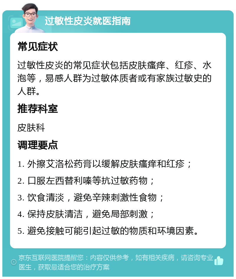 过敏性皮炎就医指南 常见症状 过敏性皮炎的常见症状包括皮肤瘙痒、红疹、水泡等，易感人群为过敏体质者或有家族过敏史的人群。 推荐科室 皮肤科 调理要点 1. 外擦艾洛松药膏以缓解皮肤瘙痒和红疹； 2. 口服左西替利嗪等抗过敏药物； 3. 饮食清淡，避免辛辣刺激性食物； 4. 保持皮肤清洁，避免局部刺激； 5. 避免接触可能引起过敏的物质和环境因素。