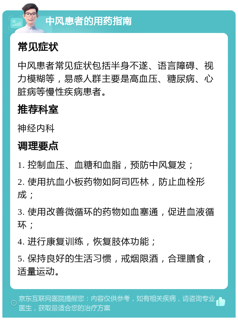 中风患者的用药指南 常见症状 中风患者常见症状包括半身不遂、语言障碍、视力模糊等，易感人群主要是高血压、糖尿病、心脏病等慢性疾病患者。 推荐科室 神经内科 调理要点 1. 控制血压、血糖和血脂，预防中风复发； 2. 使用抗血小板药物如阿司匹林，防止血栓形成； 3. 使用改善微循环的药物如血塞通，促进血液循环； 4. 进行康复训练，恢复肢体功能； 5. 保持良好的生活习惯，戒烟限酒，合理膳食，适量运动。