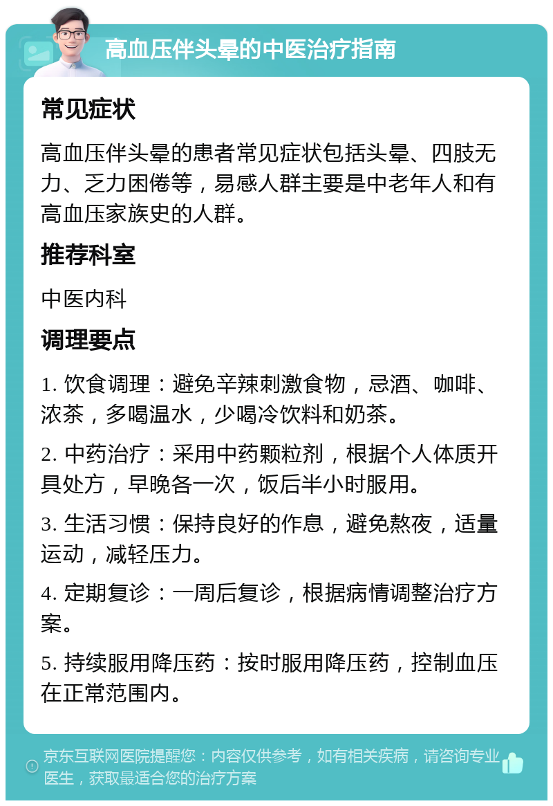 高血压伴头晕的中医治疗指南 常见症状 高血压伴头晕的患者常见症状包括头晕、四肢无力、乏力困倦等，易感人群主要是中老年人和有高血压家族史的人群。 推荐科室 中医内科 调理要点 1. 饮食调理：避免辛辣刺激食物，忌酒、咖啡、浓茶，多喝温水，少喝冷饮料和奶茶。 2. 中药治疗：采用中药颗粒剂，根据个人体质开具处方，早晚各一次，饭后半小时服用。 3. 生活习惯：保持良好的作息，避免熬夜，适量运动，减轻压力。 4. 定期复诊：一周后复诊，根据病情调整治疗方案。 5. 持续服用降压药：按时服用降压药，控制血压在正常范围内。