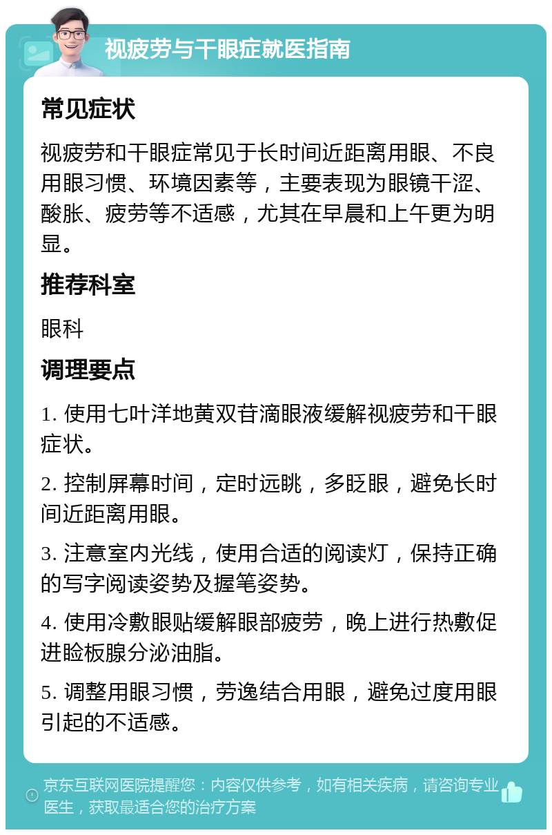 视疲劳与干眼症就医指南 常见症状 视疲劳和干眼症常见于长时间近距离用眼、不良用眼习惯、环境因素等，主要表现为眼镜干涩、酸胀、疲劳等不适感，尤其在早晨和上午更为明显。 推荐科室 眼科 调理要点 1. 使用七叶洋地黄双苷滴眼液缓解视疲劳和干眼症状。 2. 控制屏幕时间，定时远眺，多眨眼，避免长时间近距离用眼。 3. 注意室内光线，使用合适的阅读灯，保持正确的写字阅读姿势及握笔姿势。 4. 使用冷敷眼贴缓解眼部疲劳，晚上进行热敷促进睑板腺分泌油脂。 5. 调整用眼习惯，劳逸结合用眼，避免过度用眼引起的不适感。