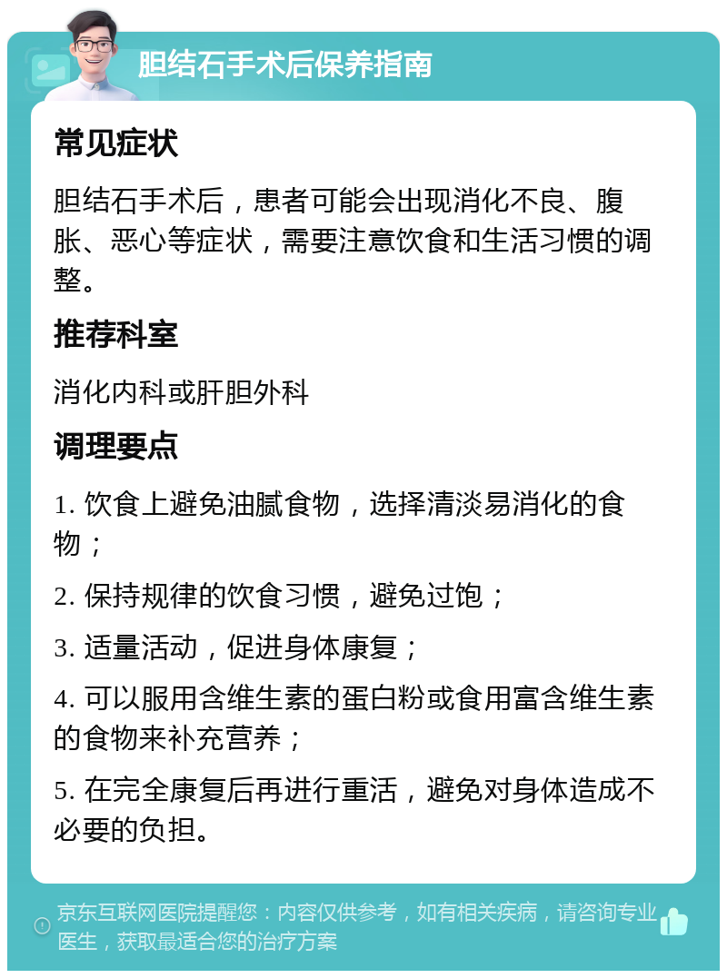 胆结石手术后保养指南 常见症状 胆结石手术后，患者可能会出现消化不良、腹胀、恶心等症状，需要注意饮食和生活习惯的调整。 推荐科室 消化内科或肝胆外科 调理要点 1. 饮食上避免油腻食物，选择清淡易消化的食物； 2. 保持规律的饮食习惯，避免过饱； 3. 适量活动，促进身体康复； 4. 可以服用含维生素的蛋白粉或食用富含维生素的食物来补充营养； 5. 在完全康复后再进行重活，避免对身体造成不必要的负担。