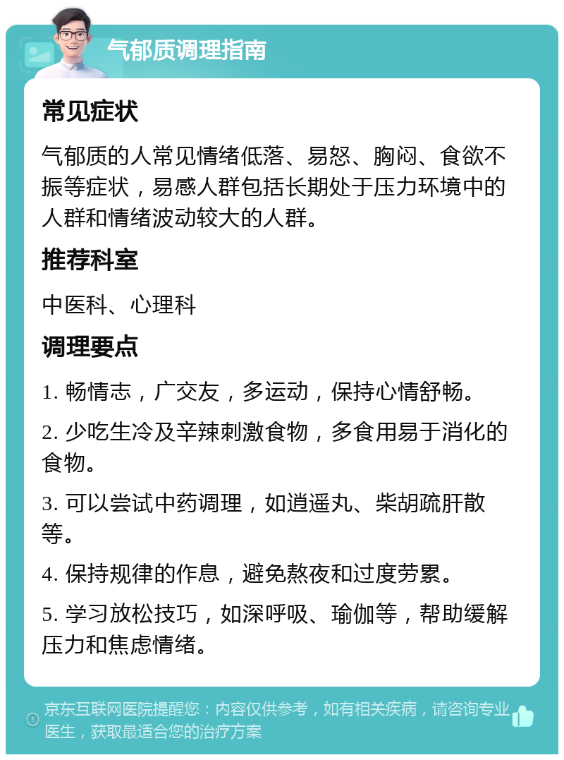 气郁质调理指南 常见症状 气郁质的人常见情绪低落、易怒、胸闷、食欲不振等症状，易感人群包括长期处于压力环境中的人群和情绪波动较大的人群。 推荐科室 中医科、心理科 调理要点 1. 畅情志，广交友，多运动，保持心情舒畅。 2. 少吃生冷及辛辣刺激食物，多食用易于消化的食物。 3. 可以尝试中药调理，如逍遥丸、柴胡疏肝散等。 4. 保持规律的作息，避免熬夜和过度劳累。 5. 学习放松技巧，如深呼吸、瑜伽等，帮助缓解压力和焦虑情绪。