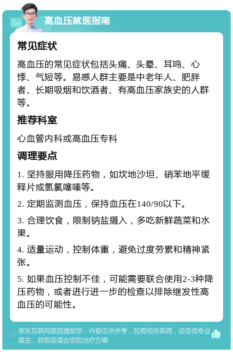 高血压就医指南 常见症状 高血压的常见症状包括头痛、头晕、耳鸣、心悸、气短等。易感人群主要是中老年人、肥胖者、长期吸烟和饮酒者、有高血压家族史的人群等。 推荐科室 心血管内科或高血压专科 调理要点 1. 坚持服用降压药物，如坎地沙坦、硝苯地平缓释片或氢氯噻嗪等。 2. 定期监测血压，保持血压在140/90以下。 3. 合理饮食，限制钠盐摄入，多吃新鲜蔬菜和水果。 4. 适量运动，控制体重，避免过度劳累和精神紧张。 5. 如果血压控制不佳，可能需要联合使用2-3种降压药物，或者进行进一步的检查以排除继发性高血压的可能性。