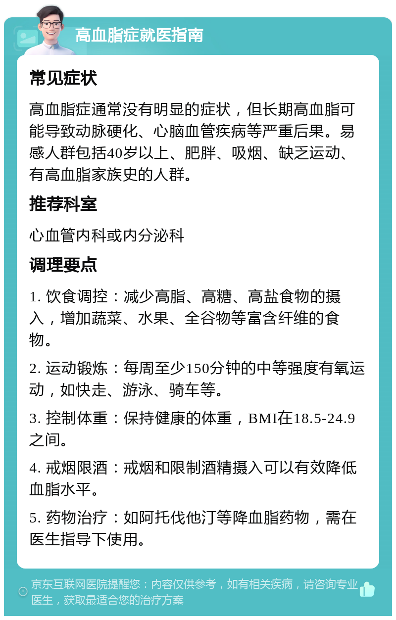 高血脂症就医指南 常见症状 高血脂症通常没有明显的症状，但长期高血脂可能导致动脉硬化、心脑血管疾病等严重后果。易感人群包括40岁以上、肥胖、吸烟、缺乏运动、有高血脂家族史的人群。 推荐科室 心血管内科或内分泌科 调理要点 1. 饮食调控：减少高脂、高糖、高盐食物的摄入，增加蔬菜、水果、全谷物等富含纤维的食物。 2. 运动锻炼：每周至少150分钟的中等强度有氧运动，如快走、游泳、骑车等。 3. 控制体重：保持健康的体重，BMI在18.5-24.9之间。 4. 戒烟限酒：戒烟和限制酒精摄入可以有效降低血脂水平。 5. 药物治疗：如阿托伐他汀等降血脂药物，需在医生指导下使用。