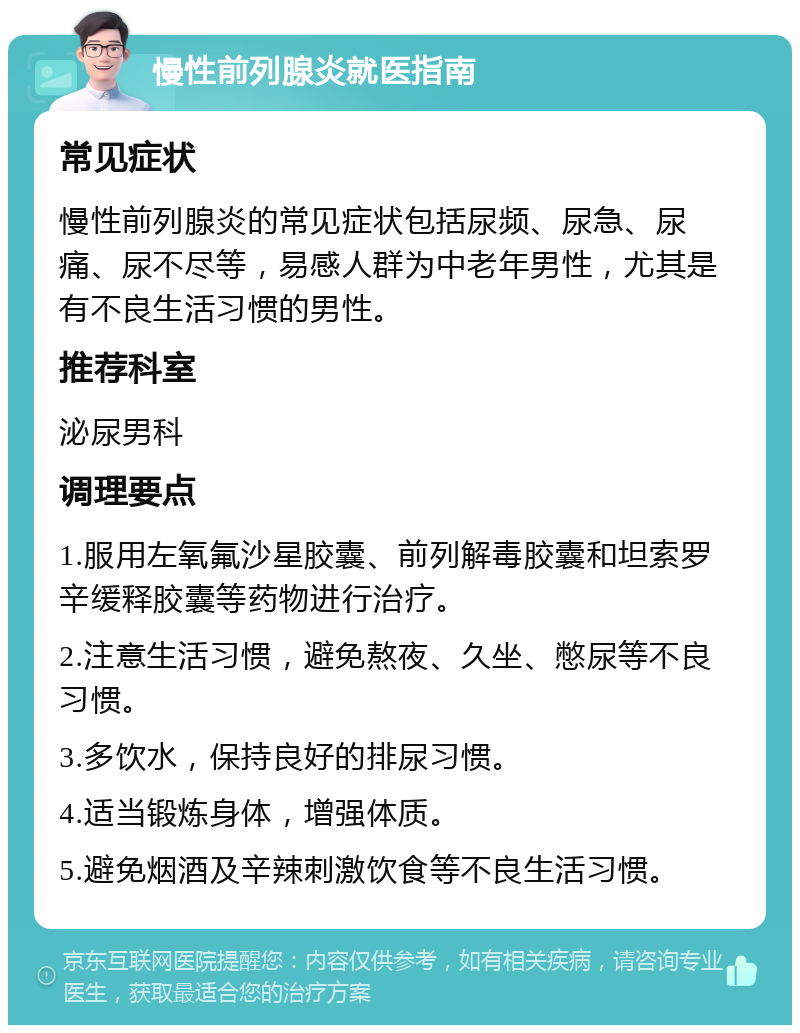 慢性前列腺炎就医指南 常见症状 慢性前列腺炎的常见症状包括尿频、尿急、尿痛、尿不尽等，易感人群为中老年男性，尤其是有不良生活习惯的男性。 推荐科室 泌尿男科 调理要点 1.服用左氧氟沙星胶囊、前列解毒胶囊和坦索罗辛缓释胶囊等药物进行治疗。 2.注意生活习惯，避免熬夜、久坐、憋尿等不良习惯。 3.多饮水，保持良好的排尿习惯。 4.适当锻炼身体，增强体质。 5.避免烟酒及辛辣刺激饮食等不良生活习惯。