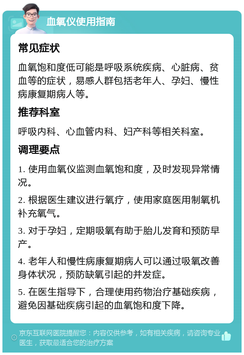 血氧仪使用指南 常见症状 血氧饱和度低可能是呼吸系统疾病、心脏病、贫血等的症状，易感人群包括老年人、孕妇、慢性病康复期病人等。 推荐科室 呼吸内科、心血管内科、妇产科等相关科室。 调理要点 1. 使用血氧仪监测血氧饱和度，及时发现异常情况。 2. 根据医生建议进行氧疗，使用家庭医用制氧机补充氧气。 3. 对于孕妇，定期吸氧有助于胎儿发育和预防早产。 4. 老年人和慢性病康复期病人可以通过吸氧改善身体状况，预防缺氧引起的并发症。 5. 在医生指导下，合理使用药物治疗基础疾病，避免因基础疾病引起的血氧饱和度下降。