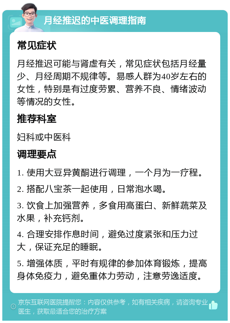 月经推迟的中医调理指南 常见症状 月经推迟可能与肾虚有关，常见症状包括月经量少、月经周期不规律等。易感人群为40岁左右的女性，特别是有过度劳累、营养不良、情绪波动等情况的女性。 推荐科室 妇科或中医科 调理要点 1. 使用大豆异黄酮进行调理，一个月为一疗程。 2. 搭配八宝茶一起使用，日常泡水喝。 3. 饮食上加强营养，多食用高蛋白、新鲜蔬菜及水果，补充钙剂。 4. 合理安排作息时间，避免过度紧张和压力过大，保证充足的睡眠。 5. 增强体质，平时有规律的参加体育锻炼，提高身体免疫力，避免重体力劳动，注意劳逸适度。