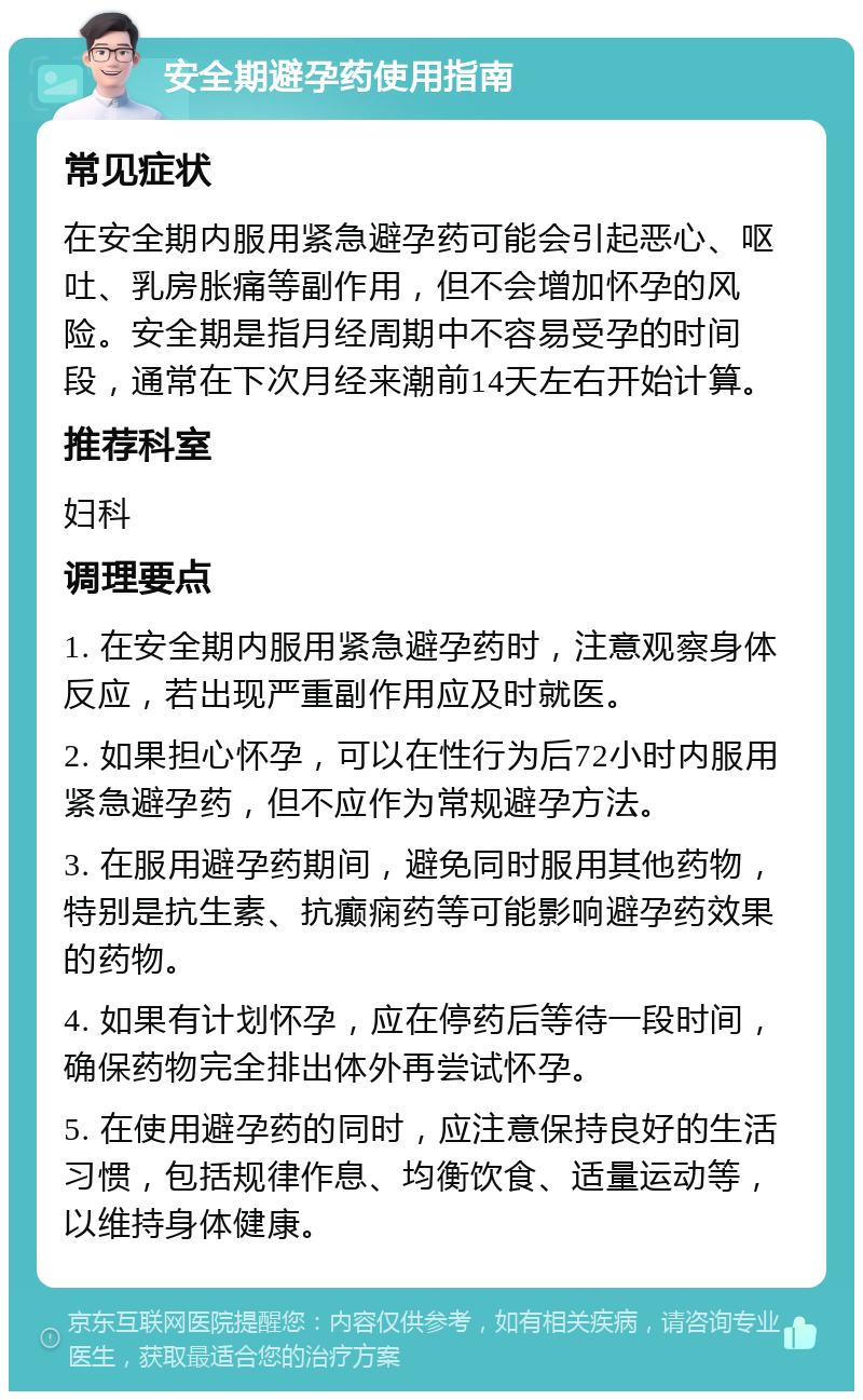 安全期避孕药使用指南 常见症状 在安全期内服用紧急避孕药可能会引起恶心、呕吐、乳房胀痛等副作用，但不会增加怀孕的风险。安全期是指月经周期中不容易受孕的时间段，通常在下次月经来潮前14天左右开始计算。 推荐科室 妇科 调理要点 1. 在安全期内服用紧急避孕药时，注意观察身体反应，若出现严重副作用应及时就医。 2. 如果担心怀孕，可以在性行为后72小时内服用紧急避孕药，但不应作为常规避孕方法。 3. 在服用避孕药期间，避免同时服用其他药物，特别是抗生素、抗癫痫药等可能影响避孕药效果的药物。 4. 如果有计划怀孕，应在停药后等待一段时间，确保药物完全排出体外再尝试怀孕。 5. 在使用避孕药的同时，应注意保持良好的生活习惯，包括规律作息、均衡饮食、适量运动等，以维持身体健康。