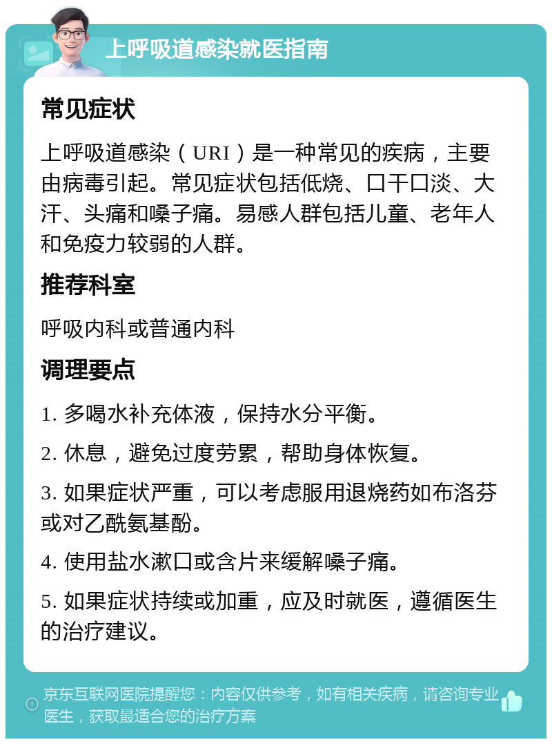 上呼吸道感染就医指南 常见症状 上呼吸道感染（URI）是一种常见的疾病，主要由病毒引起。常见症状包括低烧、口干口淡、大汗、头痛和嗓子痛。易感人群包括儿童、老年人和免疫力较弱的人群。 推荐科室 呼吸内科或普通内科 调理要点 1. 多喝水补充体液，保持水分平衡。 2. 休息，避免过度劳累，帮助身体恢复。 3. 如果症状严重，可以考虑服用退烧药如布洛芬或对乙酰氨基酚。 4. 使用盐水漱口或含片来缓解嗓子痛。 5. 如果症状持续或加重，应及时就医，遵循医生的治疗建议。