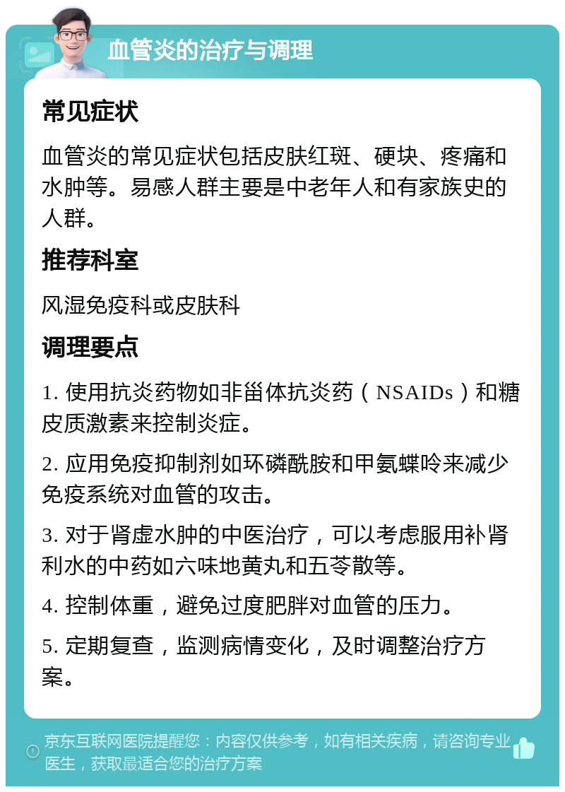 血管炎的治疗与调理 常见症状 血管炎的常见症状包括皮肤红斑、硬块、疼痛和水肿等。易感人群主要是中老年人和有家族史的人群。 推荐科室 风湿免疫科或皮肤科 调理要点 1. 使用抗炎药物如非甾体抗炎药（NSAIDs）和糖皮质激素来控制炎症。 2. 应用免疫抑制剂如环磷酰胺和甲氨蝶呤来减少免疫系统对血管的攻击。 3. 对于肾虚水肿的中医治疗，可以考虑服用补肾利水的中药如六味地黄丸和五苓散等。 4. 控制体重，避免过度肥胖对血管的压力。 5. 定期复查，监测病情变化，及时调整治疗方案。