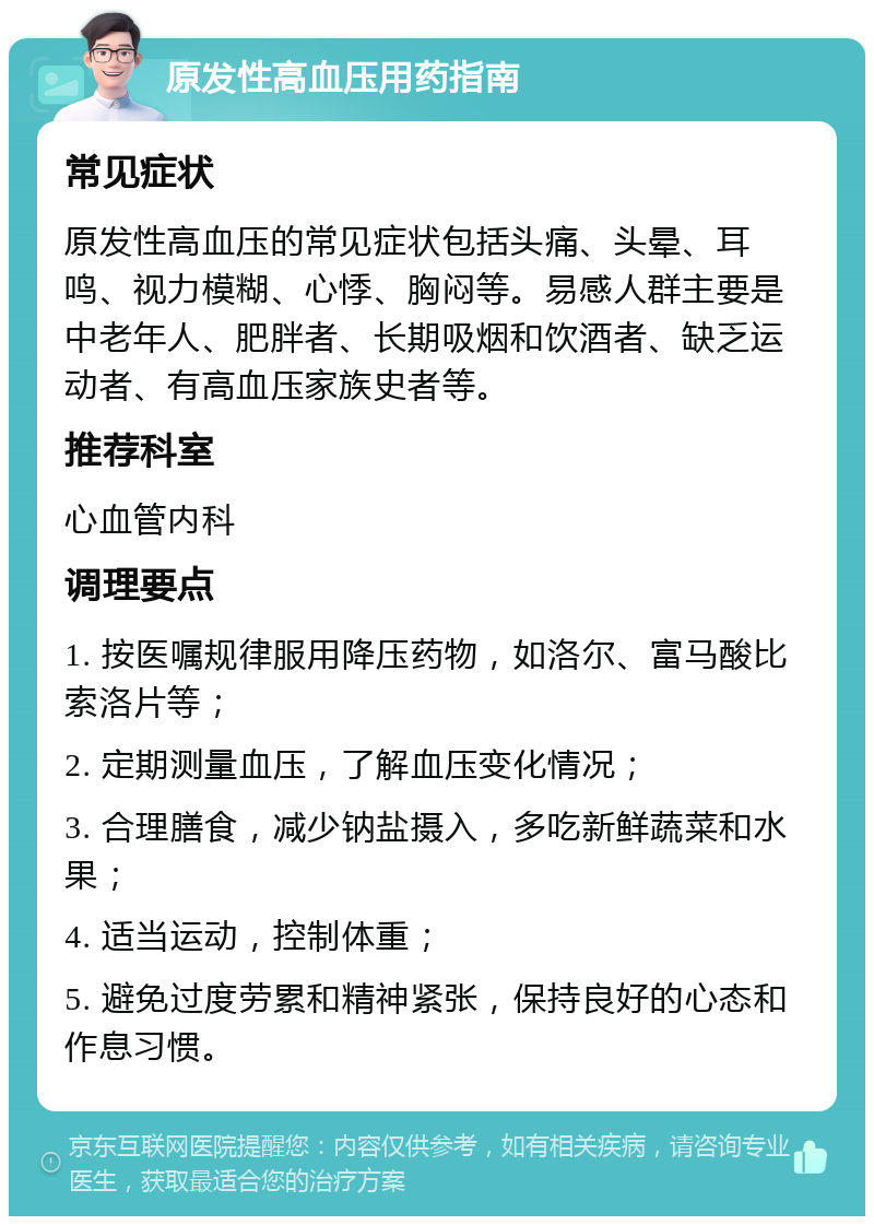 原发性高血压用药指南 常见症状 原发性高血压的常见症状包括头痛、头晕、耳鸣、视力模糊、心悸、胸闷等。易感人群主要是中老年人、肥胖者、长期吸烟和饮酒者、缺乏运动者、有高血压家族史者等。 推荐科室 心血管内科 调理要点 1. 按医嘱规律服用降压药物，如洛尔、富马酸比索洛片等； 2. 定期测量血压，了解血压变化情况； 3. 合理膳食，减少钠盐摄入，多吃新鲜蔬菜和水果； 4. 适当运动，控制体重； 5. 避免过度劳累和精神紧张，保持良好的心态和作息习惯。