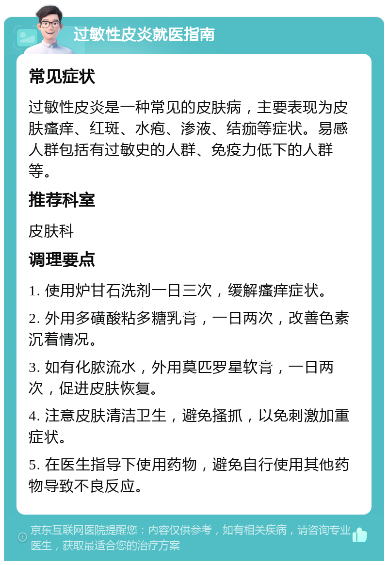 过敏性皮炎就医指南 常见症状 过敏性皮炎是一种常见的皮肤病，主要表现为皮肤瘙痒、红斑、水疱、渗液、结痂等症状。易感人群包括有过敏史的人群、免疫力低下的人群等。 推荐科室 皮肤科 调理要点 1. 使用炉甘石洗剂一日三次，缓解瘙痒症状。 2. 外用多磺酸粘多糖乳膏，一日两次，改善色素沉着情况。 3. 如有化脓流水，外用莫匹罗星软膏，一日两次，促进皮肤恢复。 4. 注意皮肤清洁卫生，避免搔抓，以免刺激加重症状。 5. 在医生指导下使用药物，避免自行使用其他药物导致不良反应。