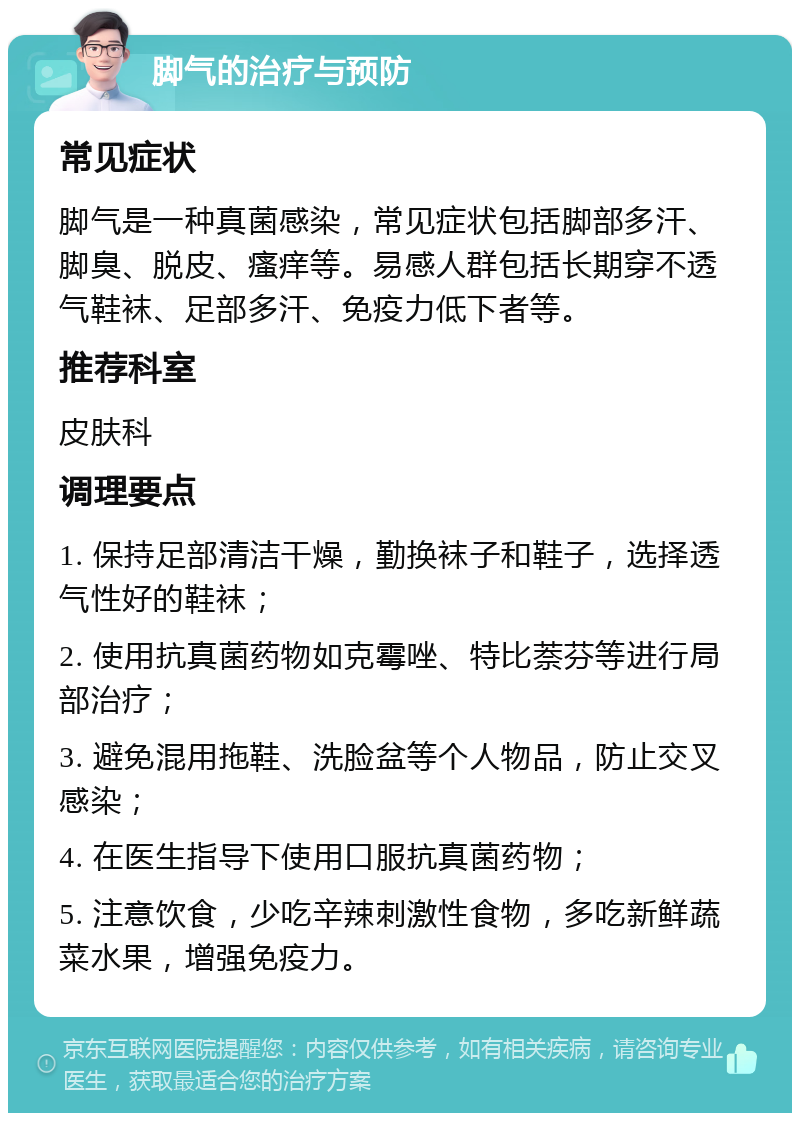 脚气的治疗与预防 常见症状 脚气是一种真菌感染，常见症状包括脚部多汗、脚臭、脱皮、瘙痒等。易感人群包括长期穿不透气鞋袜、足部多汗、免疫力低下者等。 推荐科室 皮肤科 调理要点 1. 保持足部清洁干燥，勤换袜子和鞋子，选择透气性好的鞋袜； 2. 使用抗真菌药物如克霉唑、特比萘芬等进行局部治疗； 3. 避免混用拖鞋、洗脸盆等个人物品，防止交叉感染； 4. 在医生指导下使用口服抗真菌药物； 5. 注意饮食，少吃辛辣刺激性食物，多吃新鲜蔬菜水果，增强免疫力。