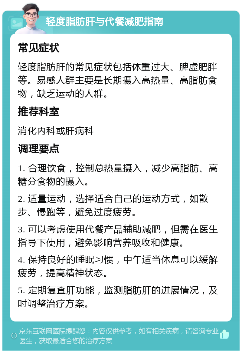 轻度脂肪肝与代餐减肥指南 常见症状 轻度脂肪肝的常见症状包括体重过大、脾虚肥胖等。易感人群主要是长期摄入高热量、高脂肪食物，缺乏运动的人群。 推荐科室 消化内科或肝病科 调理要点 1. 合理饮食，控制总热量摄入，减少高脂肪、高糖分食物的摄入。 2. 适量运动，选择适合自己的运动方式，如散步、慢跑等，避免过度疲劳。 3. 可以考虑使用代餐产品辅助减肥，但需在医生指导下使用，避免影响营养吸收和健康。 4. 保持良好的睡眠习惯，中午适当休息可以缓解疲劳，提高精神状态。 5. 定期复查肝功能，监测脂肪肝的进展情况，及时调整治疗方案。