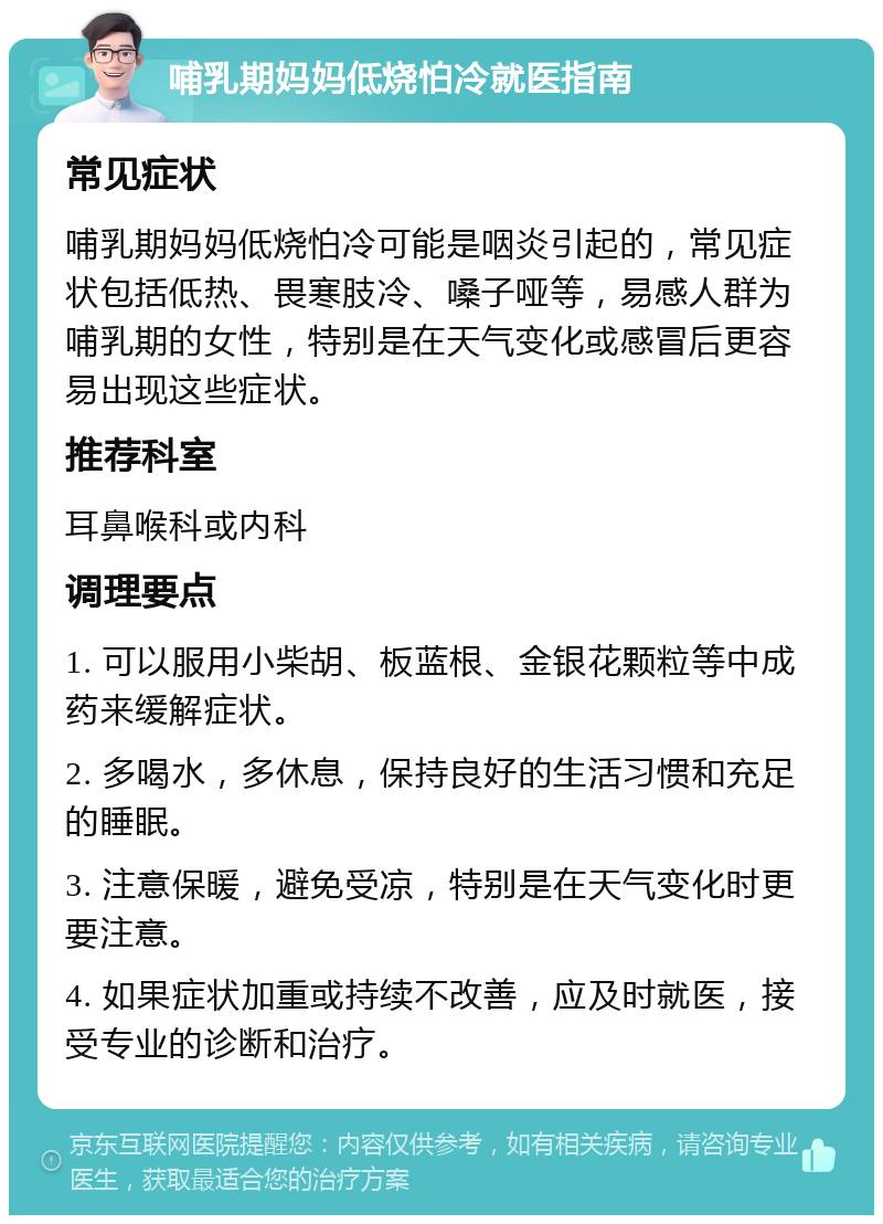 哺乳期妈妈低烧怕冷就医指南 常见症状 哺乳期妈妈低烧怕冷可能是咽炎引起的，常见症状包括低热、畏寒肢冷、嗓子哑等，易感人群为哺乳期的女性，特别是在天气变化或感冒后更容易出现这些症状。 推荐科室 耳鼻喉科或内科 调理要点 1. 可以服用小柴胡、板蓝根、金银花颗粒等中成药来缓解症状。 2. 多喝水，多休息，保持良好的生活习惯和充足的睡眠。 3. 注意保暖，避免受凉，特别是在天气变化时更要注意。 4. 如果症状加重或持续不改善，应及时就医，接受专业的诊断和治疗。