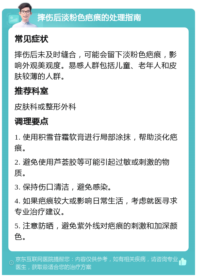 摔伤后淡粉色疤痕的处理指南 常见症状 摔伤后未及时缝合，可能会留下淡粉色疤痕，影响外观美观度。易感人群包括儿童、老年人和皮肤较薄的人群。 推荐科室 皮肤科或整形外科 调理要点 1. 使用积雪苷霜软膏进行局部涂抹，帮助淡化疤痕。 2. 避免使用芦荟胶等可能引起过敏或刺激的物质。 3. 保持伤口清洁，避免感染。 4. 如果疤痕较大或影响日常生活，考虑就医寻求专业治疗建议。 5. 注意防晒，避免紫外线对疤痕的刺激和加深颜色。