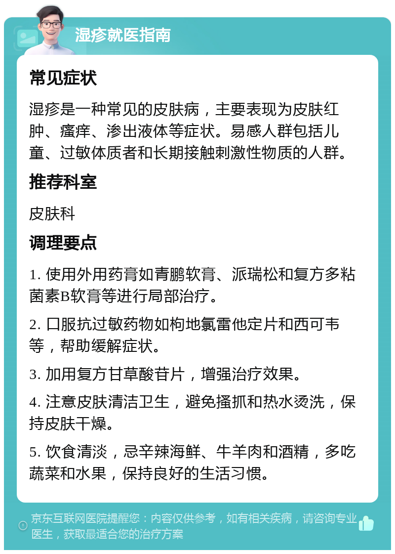 湿疹就医指南 常见症状 湿疹是一种常见的皮肤病，主要表现为皮肤红肿、瘙痒、渗出液体等症状。易感人群包括儿童、过敏体质者和长期接触刺激性物质的人群。 推荐科室 皮肤科 调理要点 1. 使用外用药膏如青鹏软膏、派瑞松和复方多粘菌素B软膏等进行局部治疗。 2. 口服抗过敏药物如枸地氯雷他定片和西可韦等，帮助缓解症状。 3. 加用复方甘草酸苷片，增强治疗效果。 4. 注意皮肤清洁卫生，避免搔抓和热水烫洗，保持皮肤干燥。 5. 饮食清淡，忌辛辣海鲜、牛羊肉和酒精，多吃蔬菜和水果，保持良好的生活习惯。