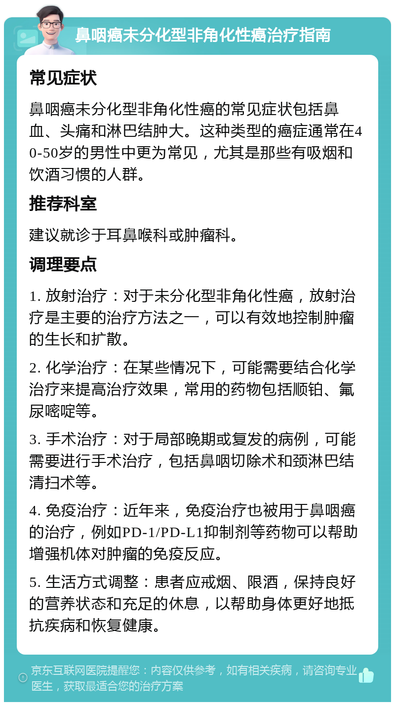 鼻咽癌未分化型非角化性癌治疗指南 常见症状 鼻咽癌未分化型非角化性癌的常见症状包括鼻血、头痛和淋巴结肿大。这种类型的癌症通常在40-50岁的男性中更为常见，尤其是那些有吸烟和饮酒习惯的人群。 推荐科室 建议就诊于耳鼻喉科或肿瘤科。 调理要点 1. 放射治疗：对于未分化型非角化性癌，放射治疗是主要的治疗方法之一，可以有效地控制肿瘤的生长和扩散。 2. 化学治疗：在某些情况下，可能需要结合化学治疗来提高治疗效果，常用的药物包括顺铂、氟尿嘧啶等。 3. 手术治疗：对于局部晚期或复发的病例，可能需要进行手术治疗，包括鼻咽切除术和颈淋巴结清扫术等。 4. 免疫治疗：近年来，免疫治疗也被用于鼻咽癌的治疗，例如PD-1/PD-L1抑制剂等药物可以帮助增强机体对肿瘤的免疫反应。 5. 生活方式调整：患者应戒烟、限酒，保持良好的营养状态和充足的休息，以帮助身体更好地抵抗疾病和恢复健康。