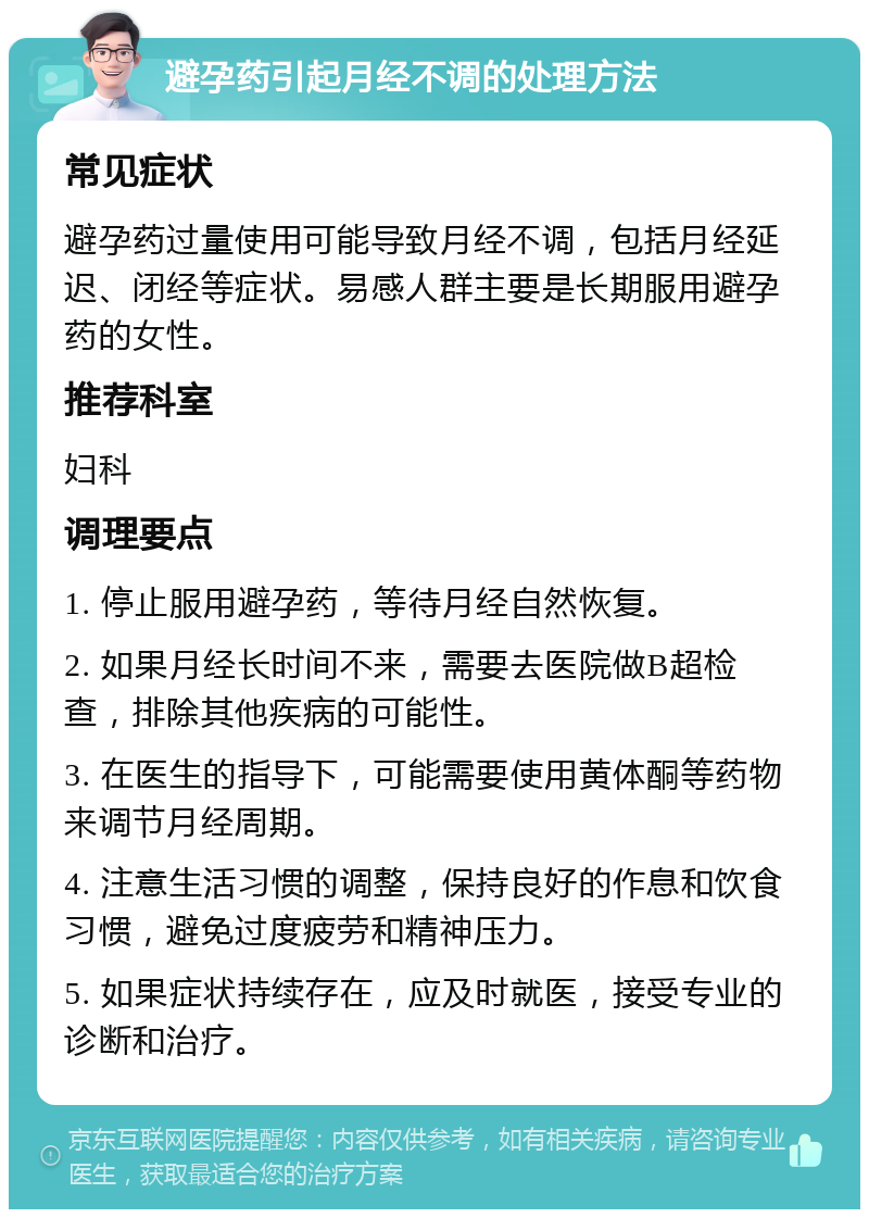 避孕药引起月经不调的处理方法 常见症状 避孕药过量使用可能导致月经不调，包括月经延迟、闭经等症状。易感人群主要是长期服用避孕药的女性。 推荐科室 妇科 调理要点 1. 停止服用避孕药，等待月经自然恢复。 2. 如果月经长时间不来，需要去医院做B超检查，排除其他疾病的可能性。 3. 在医生的指导下，可能需要使用黄体酮等药物来调节月经周期。 4. 注意生活习惯的调整，保持良好的作息和饮食习惯，避免过度疲劳和精神压力。 5. 如果症状持续存在，应及时就医，接受专业的诊断和治疗。