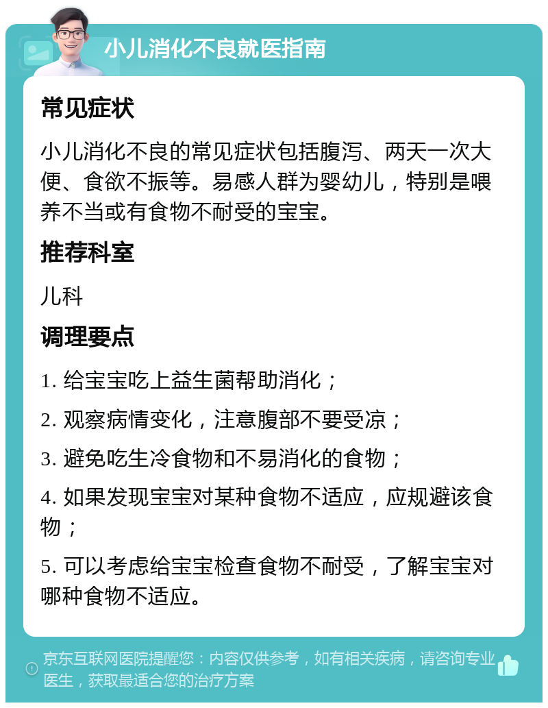 小儿消化不良就医指南 常见症状 小儿消化不良的常见症状包括腹泻、两天一次大便、食欲不振等。易感人群为婴幼儿，特别是喂养不当或有食物不耐受的宝宝。 推荐科室 儿科 调理要点 1. 给宝宝吃上益生菌帮助消化； 2. 观察病情变化，注意腹部不要受凉； 3. 避免吃生冷食物和不易消化的食物； 4. 如果发现宝宝对某种食物不适应，应规避该食物； 5. 可以考虑给宝宝检查食物不耐受，了解宝宝对哪种食物不适应。