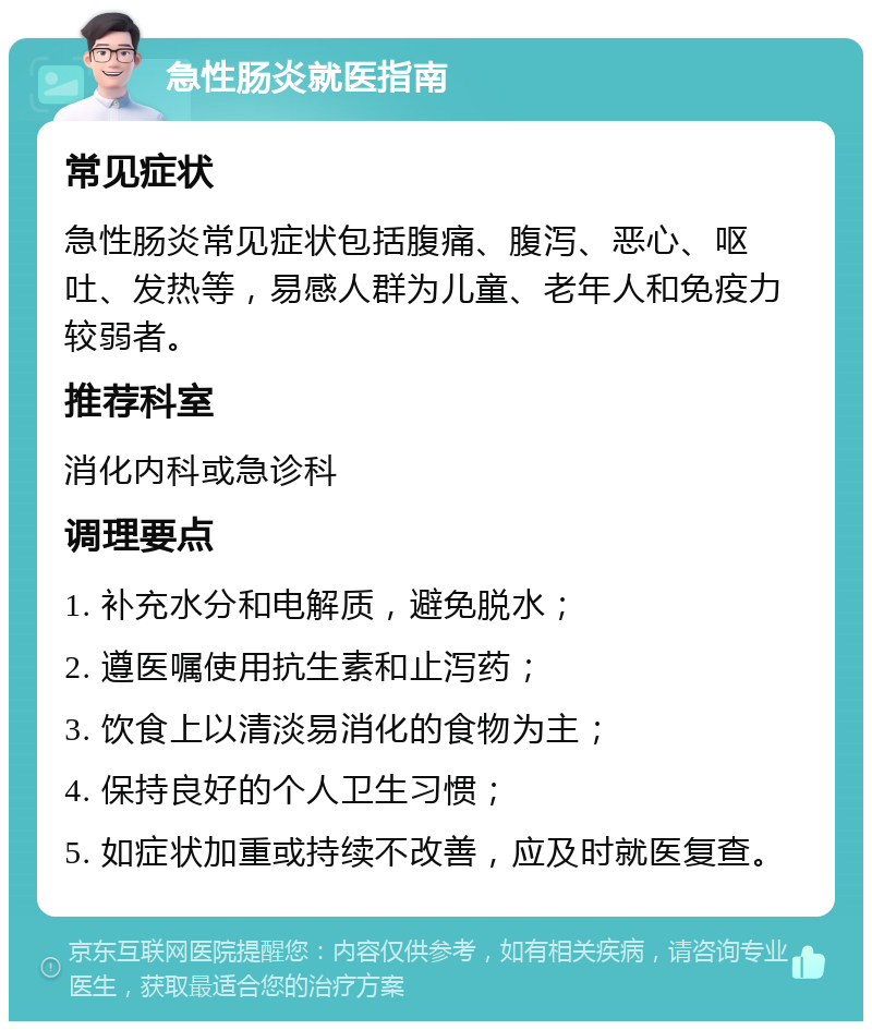 急性肠炎就医指南 常见症状 急性肠炎常见症状包括腹痛、腹泻、恶心、呕吐、发热等，易感人群为儿童、老年人和免疫力较弱者。 推荐科室 消化内科或急诊科 调理要点 1. 补充水分和电解质，避免脱水； 2. 遵医嘱使用抗生素和止泻药； 3. 饮食上以清淡易消化的食物为主； 4. 保持良好的个人卫生习惯； 5. 如症状加重或持续不改善，应及时就医复查。