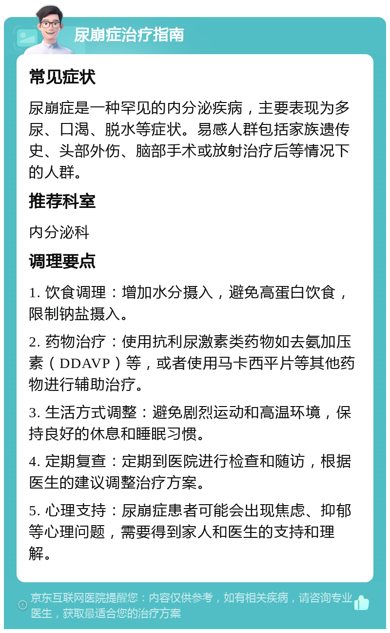 尿崩症治疗指南 常见症状 尿崩症是一种罕见的内分泌疾病，主要表现为多尿、口渴、脱水等症状。易感人群包括家族遗传史、头部外伤、脑部手术或放射治疗后等情况下的人群。 推荐科室 内分泌科 调理要点 1. 饮食调理：增加水分摄入，避免高蛋白饮食，限制钠盐摄入。 2. 药物治疗：使用抗利尿激素类药物如去氨加压素（DDAVP）等，或者使用马卡西平片等其他药物进行辅助治疗。 3. 生活方式调整：避免剧烈运动和高温环境，保持良好的休息和睡眠习惯。 4. 定期复查：定期到医院进行检查和随访，根据医生的建议调整治疗方案。 5. 心理支持：尿崩症患者可能会出现焦虑、抑郁等心理问题，需要得到家人和医生的支持和理解。