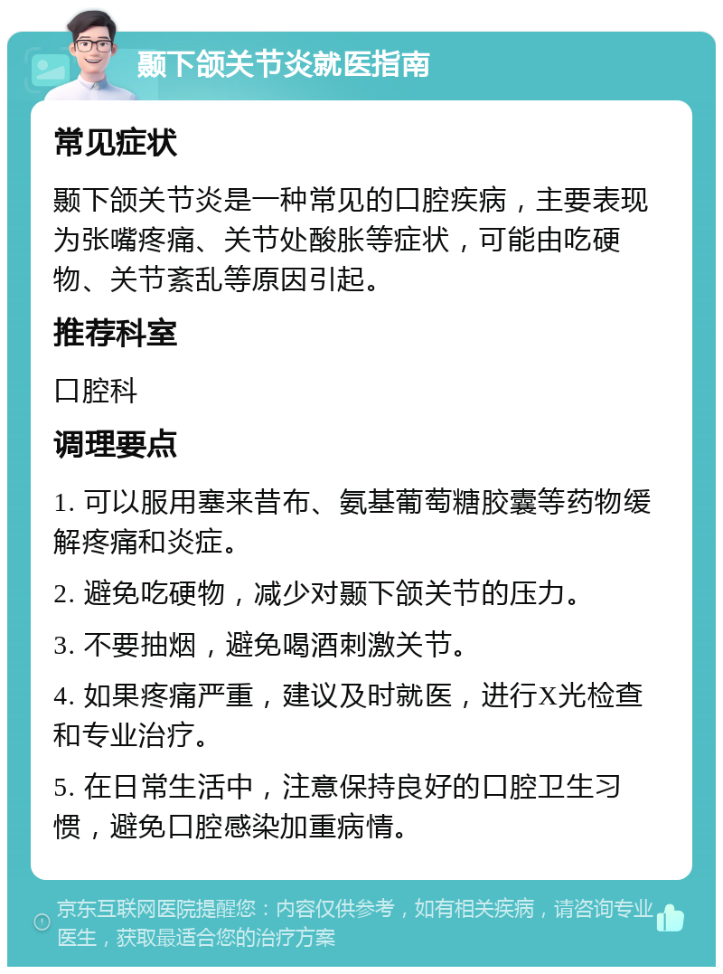 颞下颌关节炎就医指南 常见症状 颞下颌关节炎是一种常见的口腔疾病，主要表现为张嘴疼痛、关节处酸胀等症状，可能由吃硬物、关节紊乱等原因引起。 推荐科室 口腔科 调理要点 1. 可以服用塞来昔布、氨基葡萄糖胶囊等药物缓解疼痛和炎症。 2. 避免吃硬物，减少对颞下颌关节的压力。 3. 不要抽烟，避免喝酒刺激关节。 4. 如果疼痛严重，建议及时就医，进行X光检查和专业治疗。 5. 在日常生活中，注意保持良好的口腔卫生习惯，避免口腔感染加重病情。