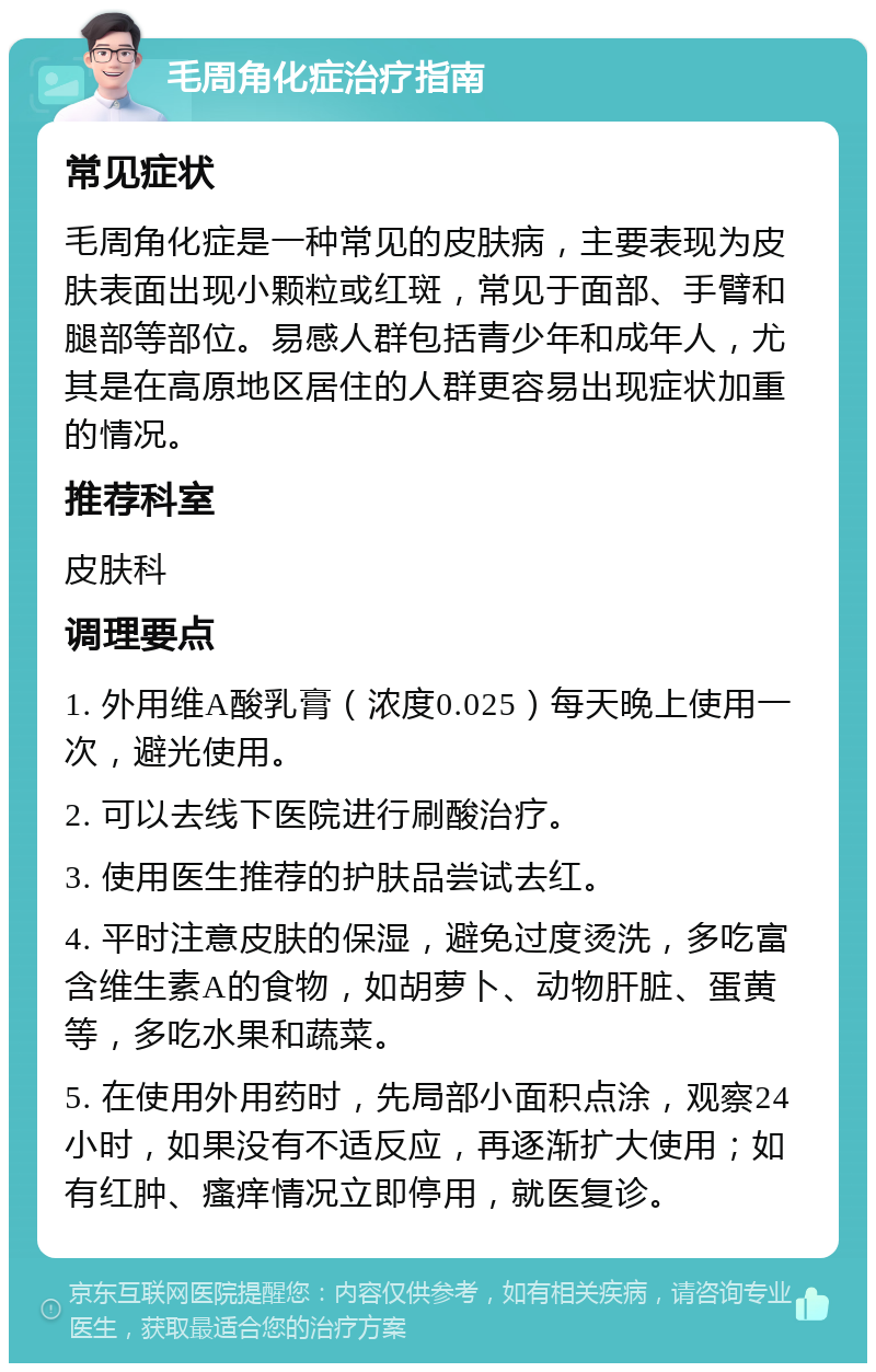 毛周角化症治疗指南 常见症状 毛周角化症是一种常见的皮肤病，主要表现为皮肤表面出现小颗粒或红斑，常见于面部、手臂和腿部等部位。易感人群包括青少年和成年人，尤其是在高原地区居住的人群更容易出现症状加重的情况。 推荐科室 皮肤科 调理要点 1. 外用维A酸乳膏（浓度0.025）每天晚上使用一次，避光使用。 2. 可以去线下医院进行刷酸治疗。 3. 使用医生推荐的护肤品尝试去红。 4. 平时注意皮肤的保湿，避免过度烫洗，多吃富含维生素A的食物，如胡萝卜、动物肝脏、蛋黄等，多吃水果和蔬菜。 5. 在使用外用药时，先局部小面积点涂，观察24小时，如果没有不适反应，再逐渐扩大使用；如有红肿、瘙痒情况立即停用，就医复诊。