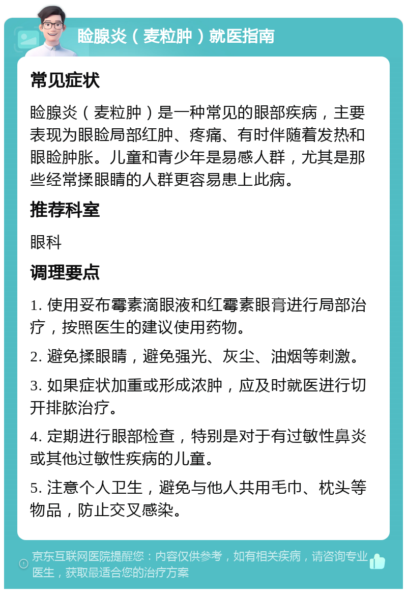 睑腺炎（麦粒肿）就医指南 常见症状 睑腺炎（麦粒肿）是一种常见的眼部疾病，主要表现为眼睑局部红肿、疼痛、有时伴随着发热和眼睑肿胀。儿童和青少年是易感人群，尤其是那些经常揉眼睛的人群更容易患上此病。 推荐科室 眼科 调理要点 1. 使用妥布霉素滴眼液和红霉素眼膏进行局部治疗，按照医生的建议使用药物。 2. 避免揉眼睛，避免强光、灰尘、油烟等刺激。 3. 如果症状加重或形成浓肿，应及时就医进行切开排脓治疗。 4. 定期进行眼部检查，特别是对于有过敏性鼻炎或其他过敏性疾病的儿童。 5. 注意个人卫生，避免与他人共用毛巾、枕头等物品，防止交叉感染。