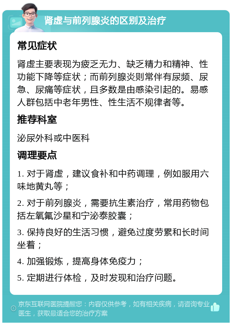 肾虚与前列腺炎的区别及治疗 常见症状 肾虚主要表现为疲乏无力、缺乏精力和精神、性功能下降等症状；而前列腺炎则常伴有尿频、尿急、尿痛等症状，且多数是由感染引起的。易感人群包括中老年男性、性生活不规律者等。 推荐科室 泌尿外科或中医科 调理要点 1. 对于肾虚，建议食补和中药调理，例如服用六味地黄丸等； 2. 对于前列腺炎，需要抗生素治疗，常用药物包括左氧氟沙星和宁泌泰胶囊； 3. 保持良好的生活习惯，避免过度劳累和长时间坐着； 4. 加强锻炼，提高身体免疫力； 5. 定期进行体检，及时发现和治疗问题。