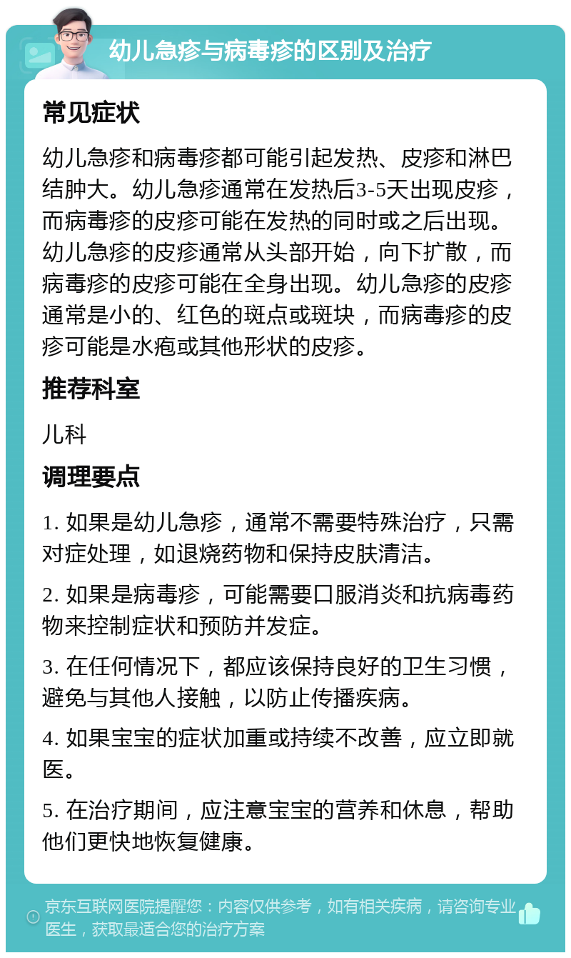 幼儿急疹与病毒疹的区别及治疗 常见症状 幼儿急疹和病毒疹都可能引起发热、皮疹和淋巴结肿大。幼儿急疹通常在发热后3-5天出现皮疹，而病毒疹的皮疹可能在发热的同时或之后出现。幼儿急疹的皮疹通常从头部开始，向下扩散，而病毒疹的皮疹可能在全身出现。幼儿急疹的皮疹通常是小的、红色的斑点或斑块，而病毒疹的皮疹可能是水疱或其他形状的皮疹。 推荐科室 儿科 调理要点 1. 如果是幼儿急疹，通常不需要特殊治疗，只需对症处理，如退烧药物和保持皮肤清洁。 2. 如果是病毒疹，可能需要口服消炎和抗病毒药物来控制症状和预防并发症。 3. 在任何情况下，都应该保持良好的卫生习惯，避免与其他人接触，以防止传播疾病。 4. 如果宝宝的症状加重或持续不改善，应立即就医。 5. 在治疗期间，应注意宝宝的营养和休息，帮助他们更快地恢复健康。