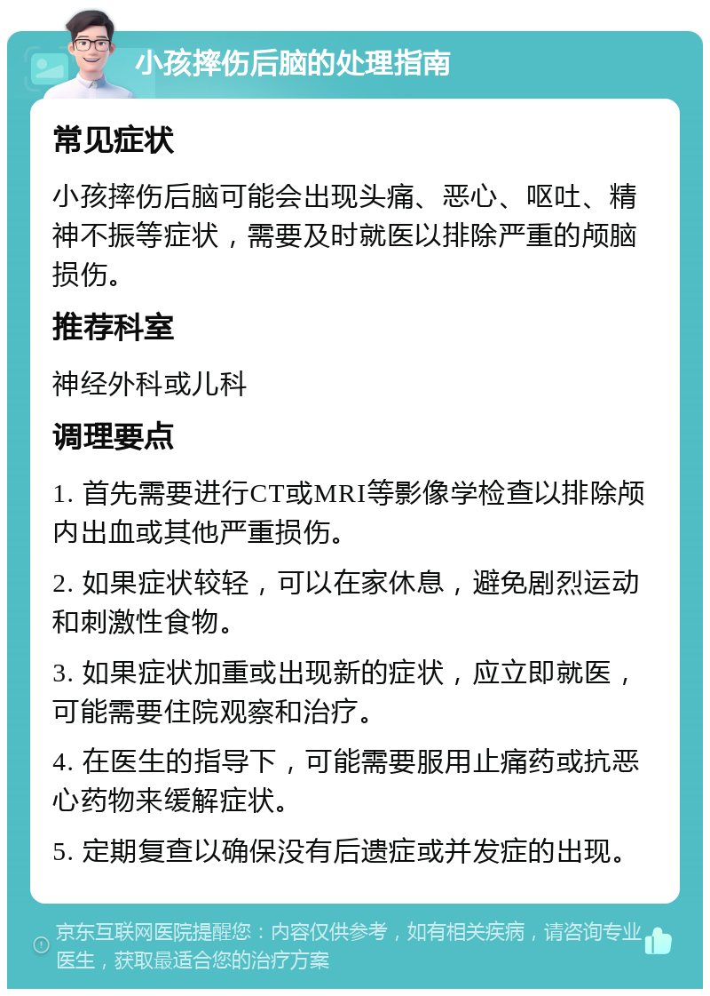 小孩摔伤后脑的处理指南 常见症状 小孩摔伤后脑可能会出现头痛、恶心、呕吐、精神不振等症状，需要及时就医以排除严重的颅脑损伤。 推荐科室 神经外科或儿科 调理要点 1. 首先需要进行CT或MRI等影像学检查以排除颅内出血或其他严重损伤。 2. 如果症状较轻，可以在家休息，避免剧烈运动和刺激性食物。 3. 如果症状加重或出现新的症状，应立即就医，可能需要住院观察和治疗。 4. 在医生的指导下，可能需要服用止痛药或抗恶心药物来缓解症状。 5. 定期复查以确保没有后遗症或并发症的出现。