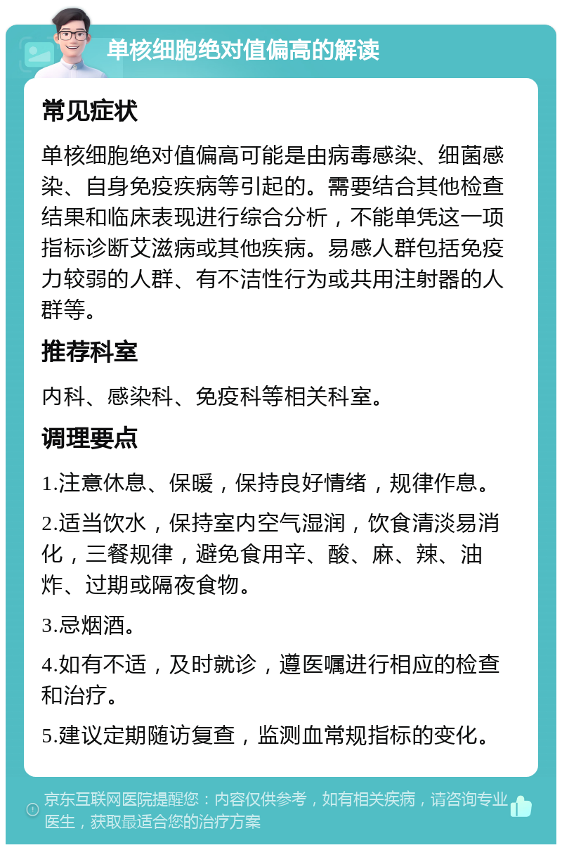 单核细胞绝对值偏高的解读 常见症状 单核细胞绝对值偏高可能是由病毒感染、细菌感染、自身免疫疾病等引起的。需要结合其他检查结果和临床表现进行综合分析，不能单凭这一项指标诊断艾滋病或其他疾病。易感人群包括免疫力较弱的人群、有不洁性行为或共用注射器的人群等。 推荐科室 内科、感染科、免疫科等相关科室。 调理要点 1.注意休息、保暖，保持良好情绪，规律作息。 2.适当饮水，保持室内空气湿润，饮食清淡易消化，三餐规律，避免食用辛、酸、麻、辣、油炸、过期或隔夜食物。 3.忌烟酒。 4.如有不适，及时就诊，遵医嘱进行相应的检查和治疗。 5.建议定期随访复查，监测血常规指标的变化。