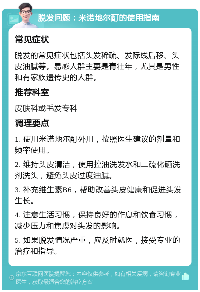 脱发问题：米诺地尔酊的使用指南 常见症状 脱发的常见症状包括头发稀疏、发际线后移、头皮油腻等。易感人群主要是青壮年，尤其是男性和有家族遗传史的人群。 推荐科室 皮肤科或毛发专科 调理要点 1. 使用米诺地尔酊外用，按照医生建议的剂量和频率使用。 2. 维持头皮清洁，使用控油洗发水和二硫化硒洗剂洗头，避免头皮过度油腻。 3. 补充维生素B6，帮助改善头皮健康和促进头发生长。 4. 注意生活习惯，保持良好的作息和饮食习惯，减少压力和焦虑对头发的影响。 5. 如果脱发情况严重，应及时就医，接受专业的治疗和指导。