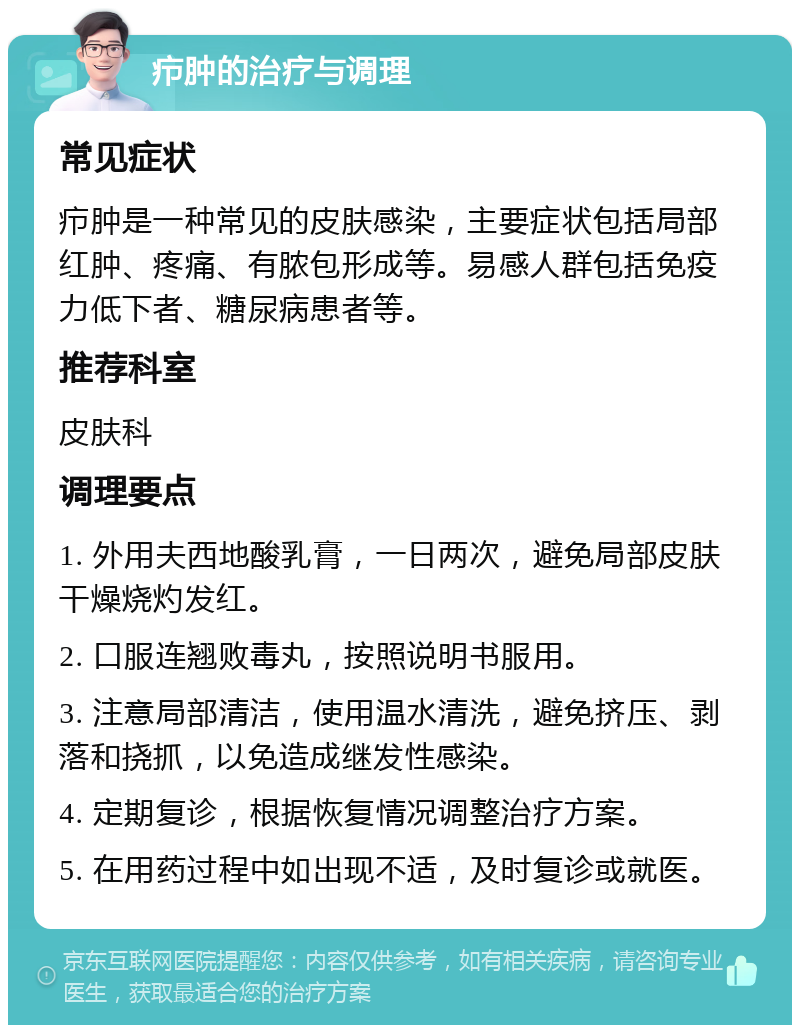 疖肿的治疗与调理 常见症状 疖肿是一种常见的皮肤感染，主要症状包括局部红肿、疼痛、有脓包形成等。易感人群包括免疫力低下者、糖尿病患者等。 推荐科室 皮肤科 调理要点 1. 外用夫西地酸乳膏，一日两次，避免局部皮肤干燥烧灼发红。 2. 口服连翘败毒丸，按照说明书服用。 3. 注意局部清洁，使用温水清洗，避免挤压、剥落和挠抓，以免造成继发性感染。 4. 定期复诊，根据恢复情况调整治疗方案。 5. 在用药过程中如出现不适，及时复诊或就医。