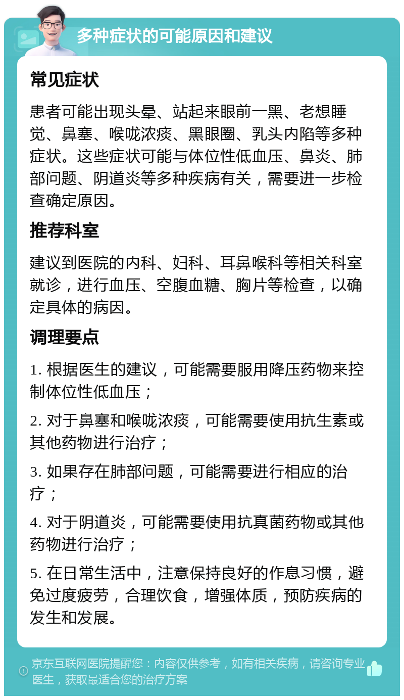 多种症状的可能原因和建议 常见症状 患者可能出现头晕、站起来眼前一黑、老想睡觉、鼻塞、喉咙浓痰、黑眼圈、乳头内陷等多种症状。这些症状可能与体位性低血压、鼻炎、肺部问题、阴道炎等多种疾病有关，需要进一步检查确定原因。 推荐科室 建议到医院的内科、妇科、耳鼻喉科等相关科室就诊，进行血压、空腹血糖、胸片等检查，以确定具体的病因。 调理要点 1. 根据医生的建议，可能需要服用降压药物来控制体位性低血压； 2. 对于鼻塞和喉咙浓痰，可能需要使用抗生素或其他药物进行治疗； 3. 如果存在肺部问题，可能需要进行相应的治疗； 4. 对于阴道炎，可能需要使用抗真菌药物或其他药物进行治疗； 5. 在日常生活中，注意保持良好的作息习惯，避免过度疲劳，合理饮食，增强体质，预防疾病的发生和发展。