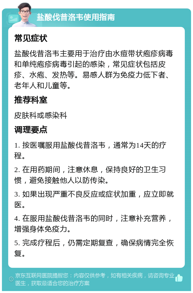 盐酸伐昔洛韦使用指南 常见症状 盐酸伐昔洛韦主要用于治疗由水痘带状疱疹病毒和单纯疱疹病毒引起的感染，常见症状包括皮疹、水疱、发热等。易感人群为免疫力低下者、老年人和儿童等。 推荐科室 皮肤科或感染科 调理要点 1. 按医嘱服用盐酸伐昔洛韦，通常为14天的疗程。 2. 在用药期间，注意休息，保持良好的卫生习惯，避免接触他人以防传染。 3. 如果出现严重不良反应或症状加重，应立即就医。 4. 在服用盐酸伐昔洛韦的同时，注意补充营养，增强身体免疫力。 5. 完成疗程后，仍需定期复查，确保病情完全恢复。