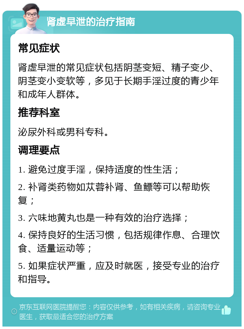 肾虚早泄的治疗指南 常见症状 肾虚早泄的常见症状包括阴茎变短、精子变少、阴茎变小变软等，多见于长期手淫过度的青少年和成年人群体。 推荐科室 泌尿外科或男科专科。 调理要点 1. 避免过度手淫，保持适度的性生活； 2. 补肾类药物如苁蓉补肾、鱼鳔等可以帮助恢复； 3. 六味地黄丸也是一种有效的治疗选择； 4. 保持良好的生活习惯，包括规律作息、合理饮食、适量运动等； 5. 如果症状严重，应及时就医，接受专业的治疗和指导。