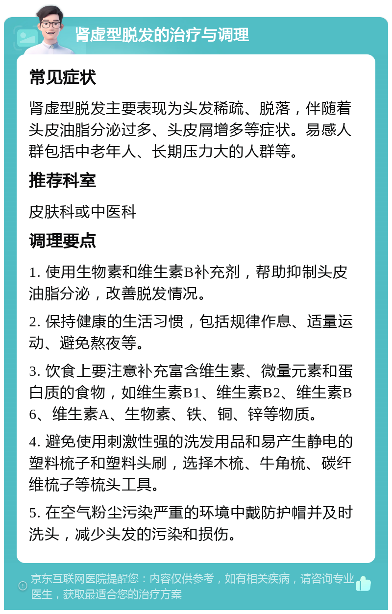 肾虚型脱发的治疗与调理 常见症状 肾虚型脱发主要表现为头发稀疏、脱落，伴随着头皮油脂分泌过多、头皮屑增多等症状。易感人群包括中老年人、长期压力大的人群等。 推荐科室 皮肤科或中医科 调理要点 1. 使用生物素和维生素B补充剂，帮助抑制头皮油脂分泌，改善脱发情况。 2. 保持健康的生活习惯，包括规律作息、适量运动、避免熬夜等。 3. 饮食上要注意补充富含维生素、微量元素和蛋白质的食物，如维生素B1、维生素B2、维生素B6、维生素A、生物素、铁、铜、锌等物质。 4. 避免使用刺激性强的洗发用品和易产生静电的塑料梳子和塑料头刷，选择木梳、牛角梳、碳纤维梳子等梳头工具。 5. 在空气粉尘污染严重的环境中戴防护帽并及时洗头，减少头发的污染和损伤。