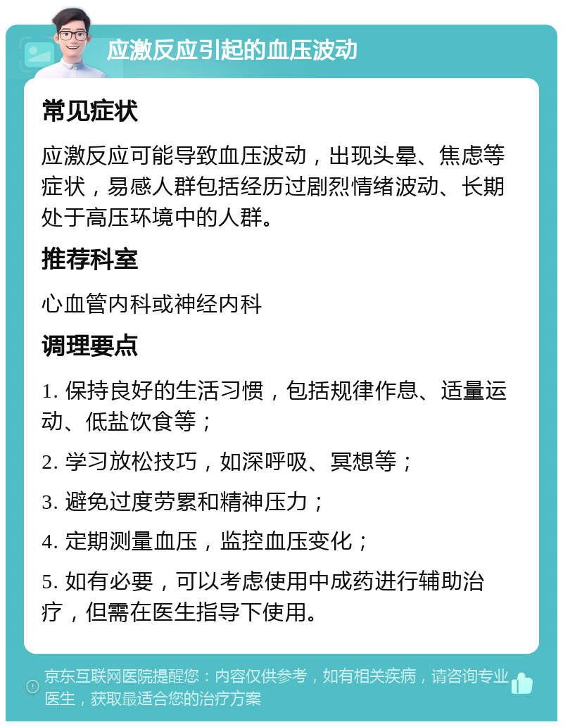 应激反应引起的血压波动 常见症状 应激反应可能导致血压波动，出现头晕、焦虑等症状，易感人群包括经历过剧烈情绪波动、长期处于高压环境中的人群。 推荐科室 心血管内科或神经内科 调理要点 1. 保持良好的生活习惯，包括规律作息、适量运动、低盐饮食等； 2. 学习放松技巧，如深呼吸、冥想等； 3. 避免过度劳累和精神压力； 4. 定期测量血压，监控血压变化； 5. 如有必要，可以考虑使用中成药进行辅助治疗，但需在医生指导下使用。