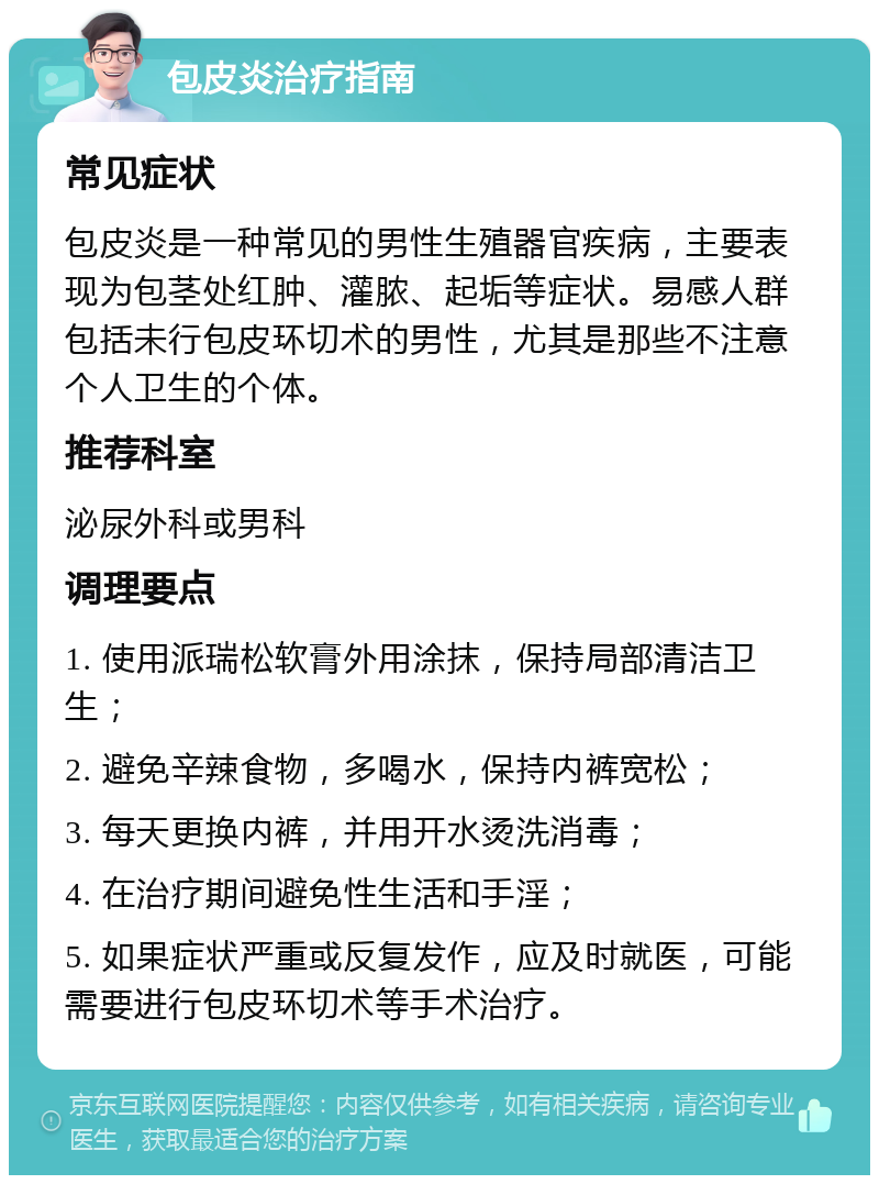 包皮炎治疗指南 常见症状 包皮炎是一种常见的男性生殖器官疾病，主要表现为包茎处红肿、灌脓、起垢等症状。易感人群包括未行包皮环切术的男性，尤其是那些不注意个人卫生的个体。 推荐科室 泌尿外科或男科 调理要点 1. 使用派瑞松软膏外用涂抹，保持局部清洁卫生； 2. 避免辛辣食物，多喝水，保持内裤宽松； 3. 每天更换内裤，并用开水烫洗消毒； 4. 在治疗期间避免性生活和手淫； 5. 如果症状严重或反复发作，应及时就医，可能需要进行包皮环切术等手术治疗。